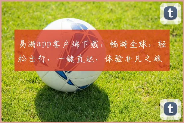 易游app客户端下载，畅游全球，轻松出行，一键直达，体验非凡之旅，三个必看理由，不容错过