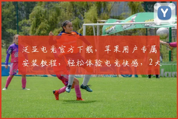 泛亚电竞官方下载，苹果用户专属安装教程，轻松体验电竞快感，2大优势必看