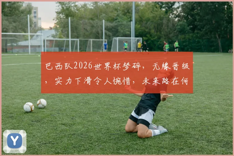 巴西队2026世界杯梦碎，无缘晋级，实力下滑令人惋惜，未来路在何方