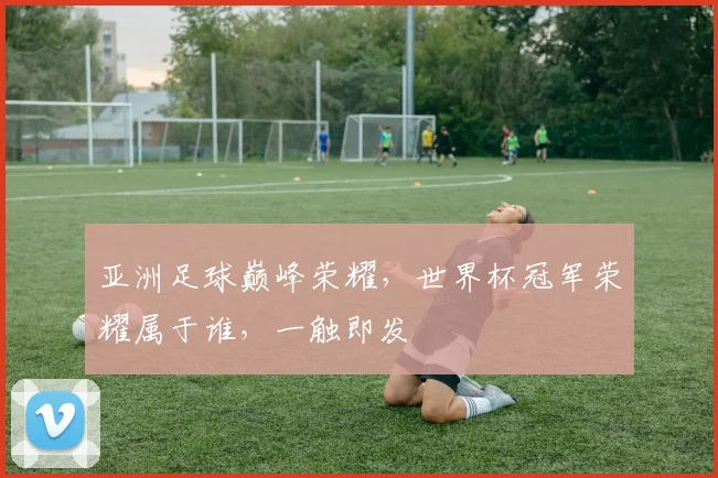 亚洲足球巅峰荣耀，世界杯冠军荣耀属于谁，一触即发